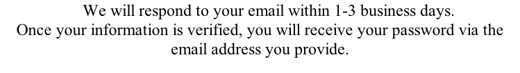 We will respond to your email within 1-3 business days. Once your information is verified, you will receive your password via the email address you provide.
