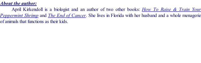 About the author: April Kirkendoll is a biologist and an author of two other books: How To Raise & Train Your Peppermint Shrimp and The End of Cancer. She lives in Florida with her husband and a whole menagerie of animals that functions as their kids.