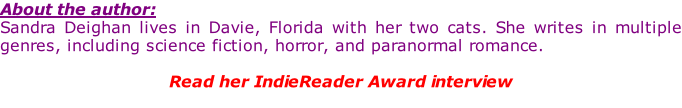 About the author: Sandra Deighan lives in Davie, Florida with her two cats. She writes in multiple genres, including science fiction, horror, and paranormal romance.  Read her IndieReader Award interview