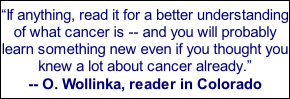 “If anything, read it for a better understanding of what cancer is -- and you will probably learn something new even if you thought you knew a lot about cancer already.” -- O. Wollinka, reader in Colorado
